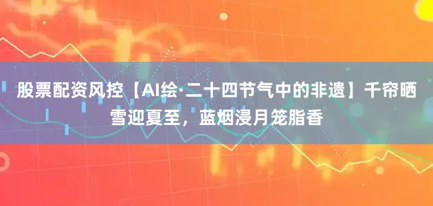 股票配资风控【AI绘·二十四节气中的非遗】千帘晒雪迎夏至，蓝烟浸月笼脂香