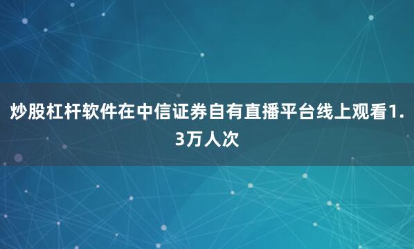 炒股杠杆软件在中信证券自有直播平台线上观看1.3万人次