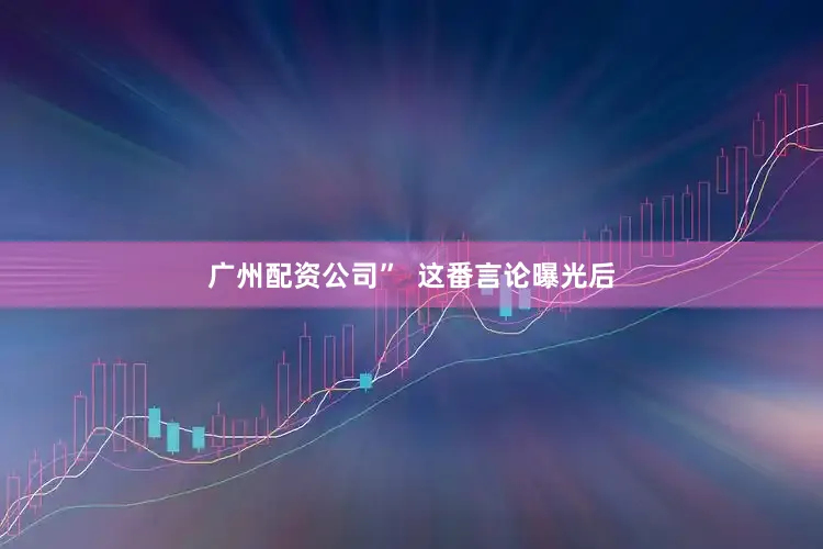 广州配资公司”  这番言论曝光后