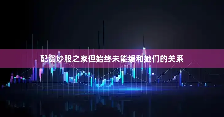 配资炒股之家但始终未能缓和她们的关系