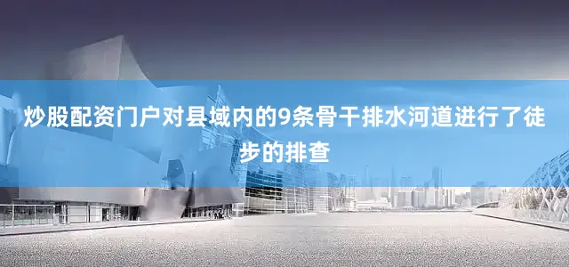 炒股配资门户对县域内的9条骨干排水河道进行了徒步的排查