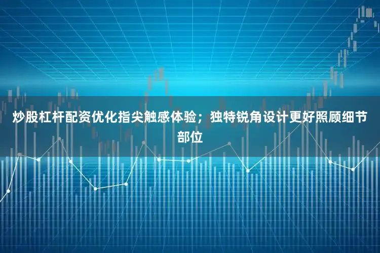 炒股杠杆配资优化指尖触感体验；独特锐角设计更好照顾细节部位