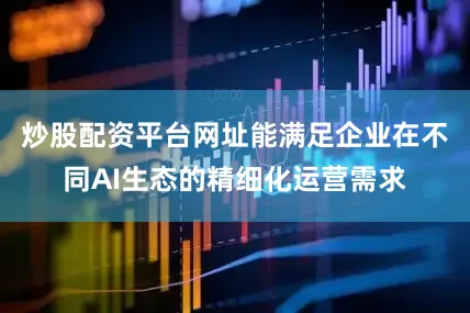 炒股配资平台网址能满足企业在不同AI生态的精细化运营需求